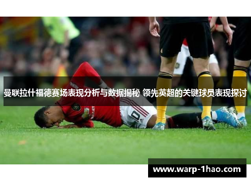 曼联拉什福德赛场表现分析与数据揭秘 领先英超的关键球员表现探讨