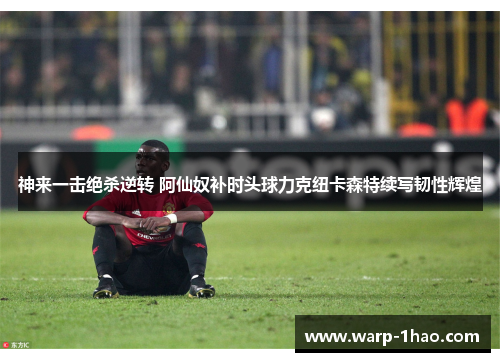 神来一击绝杀逆转 阿仙奴补时头球力克纽卡森特续写韧性辉煌