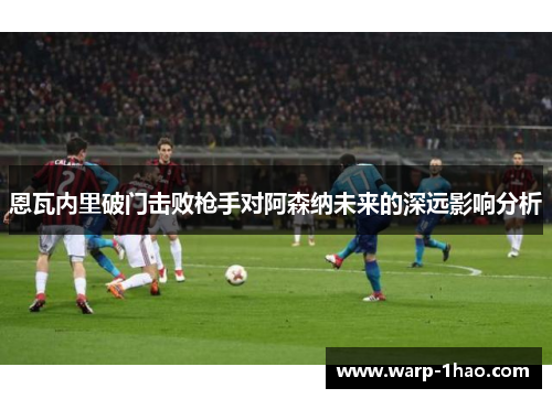 恩瓦内里破门击败枪手对阿森纳未来的深远影响分析 恩瓦内里破门击败枪手对阿森纳未来的深远影响分析