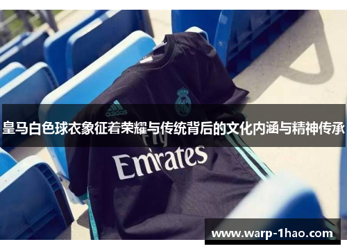 皇马白色球衣象征着荣耀与传统背后的文化内涵与精神传承