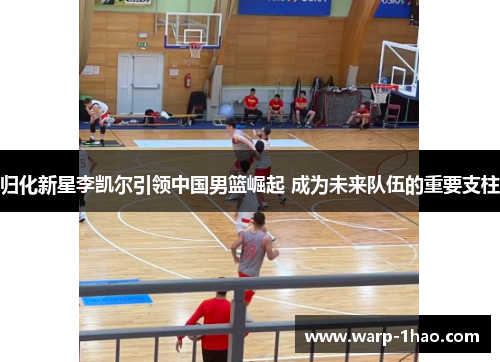 归化新星李凯尔引领中国男篮崛起 成为未来队伍的重要支柱