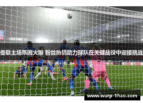 曼联主场氛围火爆 粉丝热情助力球队在关键战役中迎接挑战