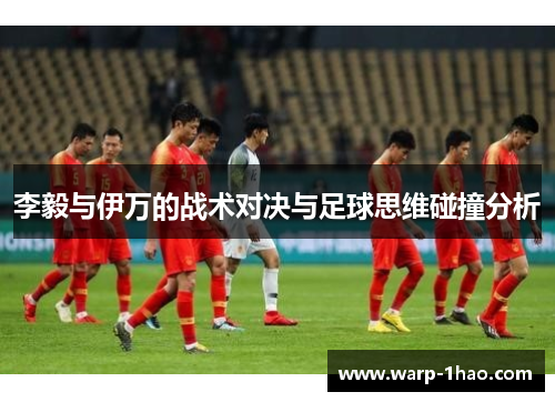 李毅与伊万的战术对决与足球思维碰撞分析