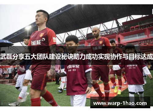 武磊分享五大团队建设秘诀助力成功实现协作与目标达成 武磊分享五大团队建设秘诀助力成功实现协作与目标达成