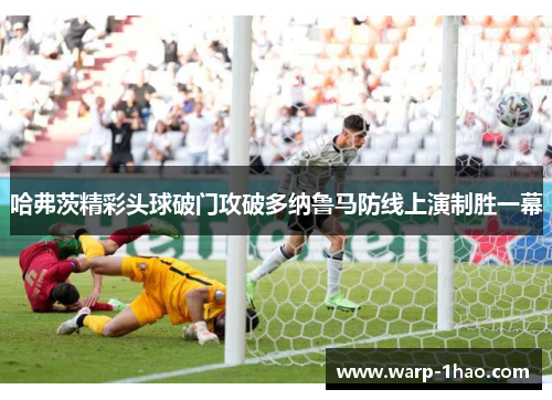 哈弗茨精彩头球破门攻破多纳鲁马防线上演制胜一幕 哈弗茨精彩头球破门攻破多纳鲁马防线上演制胜一幕